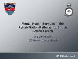 DMRC Headley Court
Mental Health Services in the
Rehabilitation Pathway for British
Armed Forces
Wg Cdr Ashton,
OC Role 4 Mental Health
 