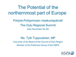 The Potential of the
northernmost part of Europe
  Pohjois-Pohjanmaan maakuntapäivät/
         The Oulu Regional Summit
                Oulu November the 5th



          Ms. Tytti Tuppurainen, MP
  Vice-chair of the Board of the Council of Oulu Region
     Member of the Politicians Group of the NSPA
 
