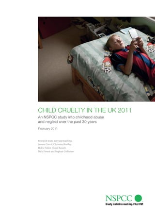 Child Cruelty in the uk 2011
An NSPCC study into childhood abuse
and neglect over the past 30 years
February 2011


Research team: Lorraine Radford,
Susana Corral, Christine Bradley,
Helen Fisher, Claire Bassett,
Nick Howat and Stephan Collishaw
 