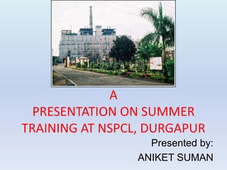 A 
PRESENTATION ON SUMMER 
TRAINING AT NSPCL, DURGAPUR 
Presented by: 
ANIKET SUMAN 
 