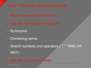 © Middlesex University
Task: Thinking about keywords
http://www.flickr.com/photos/rossjamesparker/89414788/
• Work in groups of at least 3
• Use the worksheet to look at:
—Synonyms
—Combining terms
—Search symbols and operators ( * “ ” AND OR
NOT)
• Ask me if you need help!
 