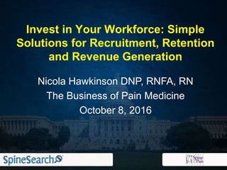 Nicola Hawkinson DNP, RNFA, RN
The Business of Pain Medicine
October 8, 2016
Invest in Your Workforce: Simple
Solutions for Recruitment, Retention
and Revenue Generation
 