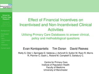School for
Primary Care
Research
Increasing the
evidence base for
primary care practice
Background
Concluded
work
Non-
incentivised
care
Diabetes
Current work
Effect of Financial Incentives on
Incentivised and Non-Incentivised Clinical
Activities
Utilising Primary Care Databases to answer clinical,
policy and methodological questions
Evan Kontopantelis Tim Doran David Reeves
Reilly S, Oiler I, Springate D, Valderas J, Ashcroft D, Sutton M, Ryan R, Morris
R, Planner C, Gask L, Roland M, Campbell S, Salisbury C.
Centre for Primary Care
Institute of Population Health
Faculty of Medicine
University of Manchester
 