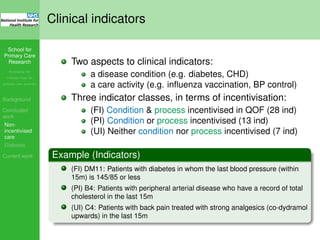School for
Primary Care
Research
Increasing the
evidence base for
primary care practice
Background
Concluded
work
Non-
incentivised
care
Diabetes
Current work
Clinical indicators
Two aspects to clinical indicators:
a disease condition (e.g. diabetes, CHD)
a care activity (e.g. inﬂuenza vaccination, BP control)
Three indicator classes, in terms of incentivisation:
(FI) Condition & process incentivised in QOF (28 ind)
(PI) Condition or process incentivised (13 ind)
(UI) Neither condition nor process incentivised (7 ind)
Example (Indicators)
(FI) DM11: Patients with diabetes in whom the last blood pressure (within
15m) is 145/85 or less
(PI) B4: Patients with peripheral arterial disease who have a record of total
cholesterol in the last 15m
(UI) C4: Patients with back pain treated with strong analgesics (co-dydramol
upwards) in the last 15m
 
