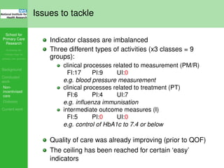 School for
Primary Care
Research
Increasing the
evidence base for
primary care practice
Background
Concluded
work
Non-
incentivised
care
Diabetes
Current work
Issues to tackle
Indicator classes are imbalanced
Three different types of activities (x3 classes = 9
groups):
clinical processes related to measurement (PM/R)
FI:17 PI:9 UI:0
e.g. blood pressure measurement
clinical processes related to treatment (PT)
FI:6 PI:4 UI:7
e.g. inﬂuenza immunisation
intermediate outcome measures (I)
FI:5 PI:0 UI:0
e.g. control of HbA1c to 7.4 or below
Quality of care was already improving (prior to QOF)
The ceiling has been reached for certain ‘easy’
indicators
 