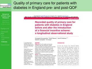 School for
Primary Care
Research
Increasing the
evidence base for
primary care practice
Background
Concluded
work
Non-
incentivised
care
Diabetes
Current work
Quality of primary care for patients with
diabetes in England pre- and post-QOF
Recorded quality of primary care for
patients with diabetes in England
before and after the introduction
of a financial incentive scheme:
a longitudinal observational study
Evangelos Kontopantelis,1
David Reeves,1
Jose M Valderas,2,3
Stephen Campbell,1
Tim Doran1
▸ An additional data is
published online only. To
view this ﬁle please visit the
journal online (http://bmjqs.
bmj.com)
1
Health Sciences Primary
Care Research Group,
University of Manchester,
Manchester, UK
2
Health Services and Policy
Research Group, NIHR
School for Primary Care
Research, Department of
Primary Health Care,
University of Oxford,
Oxford, UK
3
European Observatory of
Health Systems and Policies,
London School of
Economics, London, UK
Correspondence to
Dr Evangelos Kontopantelis,
Health Sciences Primary
ABSTRACT
Background: The UK’s Quality and Outcomes
Framework (QOF) was introduced in 2004/5,
linking remuneration for general practices to recorded
quality of care for chronic conditions, including
diabetes mellitus. We assessed the effect of the
incentives on recorded quality of care for diabetes
patients and its variation by patient and practice
characteristics.
Methods: Using the General Practice Research
Database we selected a stratiﬁed sample of 148 English
general practices in England, contributing data from
2000/1 to 2006/7, and obtained a random sample of
653 500 patients in which 23 920 diabetes patients
identiﬁed. We quantiﬁed annually recorded quality of
care at the patient-level, as measured by the 17 QOF
diabetes indicators, in a composite score and analysed
it longitudinally using an Interrupted Time Series
design.
Results: Recorded quality of care improved for all
subgroups in the pre-incentive period. In the ﬁrst year
INTRODUCTION
In the last 15 years the National Health
Service in the UK has undergone a series of
reforms aimed at improving the quality of
care for people with chronic conditions.
These include the creation of the National
Institute for Health and Clinical Excellence,
and the introduction of National Service
Frameworks which set minimum standards
for the delivery of health services in speciﬁed
clinical areas, including diabetes mellitus.1
The quality of primary care generally, and of
diabetes care in particular, improved in the
early 2000s,2
partly in response to these
quality improvement initiatives.3
In 2004 new
contractual arrangements for family doctors
allowed them to opt out of out-of-hours
care and linked ﬁnancial incentives to quality
Original research
BMJ Quality & Safety Online First, published on 22 August 2012 as 10.1136/bmjqs-2012-001033
group.bmj.comon August 23, 2012 - Published byqualitysafety.bmj.comDownloaded from
 