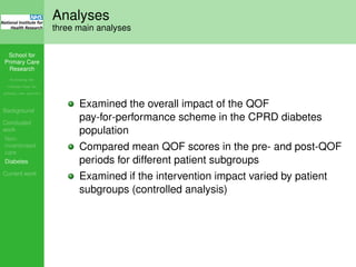 School for
Primary Care
Research
Increasing the
evidence base for
primary care practice
Background
Concluded
work
Non-
incentivised
care
Diabetes
Current work
Analyses
three main analyses
Examined the overall impact of the QOF
pay-for-performance scheme in the CPRD diabetes
population
Compared mean QOF scores in the pre- and post-QOF
periods for different patient subgroups
Examined if the intervention impact varied by patient
subgroups (controlled analysis)
 