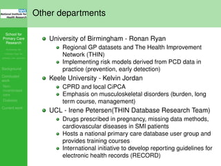 School for
Primary Care
Research
Increasing the
evidence base for
primary care practice
Background
Concluded
work
Non-
incentivised
care
Diabetes
Current work
Other departments
University of Birmingham - Ronan Ryan
Regional GP datasets and The Health Improvement
Network (THIN)
Implementing risk models derived from PCD data in
practice (prevention, early detection)
Keele University - Kelvin Jordan
CPRD and local CiPCA
Emphasis on musculoskeletal disorders (burden, long
term course, management)
UCL - Irene Petersen(THIN Database Research Team)
Drugs prescribed in pregnancy, missing data methods,
cardiovascular diseases in SMI patients
Hosts a national primary care database user group and
provides training courses
International initiative to develop reporting guidelines for
electronic health records (RECORD)
 