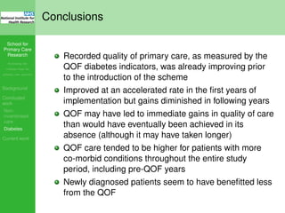 School for
Primary Care
Research
Increasing the
evidence base for
primary care practice
Background
Concluded
work
Non-
incentivised
care
Diabetes
Current work
Conclusions
Recorded quality of primary care, as measured by the
QOF diabetes indicators, was already improving prior
to the introduction of the scheme
Improved at an accelerated rate in the ﬁrst years of
implementation but gains diminished in following years
QOF may have led to immediate gains in quality of care
than would have eventually been achieved in its
absence (although it may have taken longer)
QOF care tended to be higher for patients with more
co-morbid conditions throughout the entire study
period, including pre-QOF years
Newly diagnosed patients seem to have beneﬁtted less
from the QOF
 