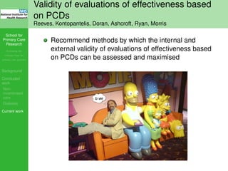 School for
Primary Care
Research
Increasing the
evidence base for
primary care practice
Background
Concluded
work
Non-
incentivised
care
Diabetes
Current work
Validity of evaluations of effectiveness based
on PCDs
Reeves, Kontopantelis, Doran, Ashcroft, Ryan, Morris
Recommend methods by which the internal and
external validity of evaluations of effectiveness based
on PCDs can be assessed and maximised
 