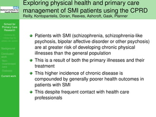 School for
Primary Care
Research
Increasing the
evidence base for
primary care practice
Background
Concluded
work
Non-
incentivised
care
Diabetes
Current work
Exploring physical health and primary care
management of SMI patients using the CPRD
Reilly, Kontopantelis, Doran, Reeves, Ashcroft, Gask, Planner
Patients with SMI (schizophrenia, schizophrenia-like
psychosis, bipolar affective disorder or other psychosis)
are at greater risk of developing chronic physical
illnesses than the general population
This is a result of both the primary illnesses and their
treatment
This higher incidence of chronic disease is
compounded by generally poorer health outcomes in
patients with SMI
This despite frequent contact with health care
professionals
 