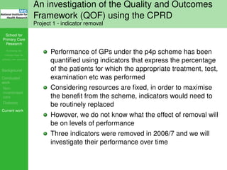 School for
Primary Care
Research
Increasing the
evidence base for
primary care practice
Background
Concluded
work
Non-
incentivised
care
Diabetes
Current work
An investigation of the Quality and Outcomes
Framework (QOF) using the CPRD
Project 1 - indicator removal
Performance of GPs under the p4p scheme has been
quantiﬁed using indicators that express the percentage
of the patients for which the appropriate treatment, test,
examination etc was performed
Considering resources are ﬁxed, in order to maximise
the beneﬁt from the scheme, indicators would need to
be routinely replaced
However, we do not know what the effect of removal will
be on levels of performance
Three indicators were removed in 2006/7 and we will
investigate their performance over time
 