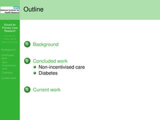 School for
Primary Care
Research
Increasing the
evidence base for
primary care practice
Background
Concluded
work
Non-
incentivised
care
Diabetes
Current work
Outline
1 Background
2 Concluded work
Non-incentivised care
Diabetes
3 Current work
 