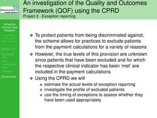 School for
Primary Care
Research
Increasing the
evidence base for
primary care practice
Background
Concluded
work
Non-
incentivised
care
Diabetes
Current work
An investigation of the Quality and Outcomes
Framework (QOF) using the CPRD
Project 2 - Exception reporting
To protect patients from being discriminated against,
the scheme allows for practices to exclude patients
from the payment calculations for a variety of reasons
However, the true levels of this provision are unknown
since patients that have been excluded and for which
the respective clinical indicator has been ‘met’ are
included in the payment calculations
Using the CPRD we will
estimate the actual levels of exception reporting
investigate the proﬁle of excluded patients
use the timing of exceptions to assess whether they
have been used appropriately
 