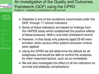 School for
Primary Care
Research
Increasing the
evidence base for
primary care practice
Background
Concluded
work
Non-
incentivised
care
Diabetes
Current work
An investigation of the Quality and Outcomes
Framework (QOF) using the CPRD
Project 3 - Diabetes complications and survival
Diabetes is one of the conditions incentivised under the
QOF, through 17 clinical indicators
Some of these indicators are based on ﬁndings from
the UKPDS study which established the positive effects
of blood pressure, HbA1c and total cholesterol control
However, in that study only patients aged 25-65 were
enrolled, while various other patient exclusion criteria
were applied
Using the CPRD we will determine the effects for all
subgroups and would be able to control the analyses
for other important factors, such as co-morbidities
We will also investigate the effect of all the indicators on
survival and diabetes complications
 
