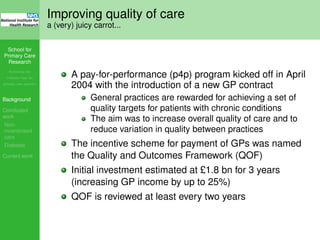 School for
Primary Care
Research
Increasing the
evidence base for
primary care practice
Background
Concluded
work
Non-
incentivised
care
Diabetes
Current work
Improving quality of care
a (very) juicy carrot...
A pay-for-performance (p4p) program kicked off in April
2004 with the introduction of a new GP contract
General practices are rewarded for achieving a set of
quality targets for patients with chronic conditions
The aim was to increase overall quality of care and to
reduce variation in quality between practices
The incentive scheme for payment of GPs was named
the Quality and Outcomes Framework (QOF)
Initial investment estimated at £1.8 bn for 3 years
(increasing GP income by up to 25%)
QOF is reviewed at least every two years
 
