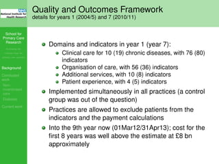 School for
Primary Care
Research
Increasing the
evidence base for
primary care practice
Background
Concluded
work
Non-
incentivised
care
Diabetes
Current work
Quality and Outcomes Framework
details for years 1 (2004/5) and 7 (2010/11)
Domains and indicators in year 1 (year 7):
Clinical care for 10 (19) chronic diseases, with 76 (80)
indicators
Organisation of care, with 56 (36) indicators
Additional services, with 10 (8) indicators
Patient experience, with 4 (5) indicators
Implemented simultaneously in all practices (a control
group was out of the question)
Practices are allowed to exclude patients from the
indicators and the payment calculations
Into the 9th year now (01Mar12/31Apr13); cost for the
ﬁrst 8 years was well above the estimate at £8 bn
approximately
 