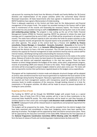 100
sub-account for receiving the funds from the Ministry of Health and Family Welfare for TB Control
Activities and implementation of the project activities within the concerned State/ District/
Municipal Corporation. All State Governments who have agreed to implement the project as per
RNTCP Guidelines have signed a Memorandum of Understanding.
There is adequate experience at the Central and State level for the disbursement and financial
management of the project funds. The project has provided training to the finance staff at State
level in maintenance of the records and forwarding the necessary reports. The Finance staff at
central level has also provided training to staff at State/District level during their visits to the states
and conducting group training. The program is now scaling up the use of the Public Financial
Management System (PFMS) for financial reporting. RNTCP has planned to initiate the state level
trainings and it is expected that by end of 2017, use of PFMS will be streamlined in all states of the
country. The states have sufficient capacity to plan and utilize the funds for project activities as also
maintain requisite records and generate the required reports to be provided to the CTD, MOHF&W
and other agencies. The project at the central level has a Finance Unit (staffed by Finance
consultants, Finance Manager, Jr. Consultant - Accounts, Consultant - Accounts) at the Central TB
Division. At the State level, there is an Accounts Officer/Accountant (Two accountants in larger
states) and the districts to have a full time accountant. The CTD will continue to make efforts to
enhance the capacity for financial management at state and district level by visits by central staff for
internal reviews, identifying training needs and providing the necessary training.
The project has been making financial performance-based disbursements to the states in the earlier
phase. Releases of funds to the states has been based on the expenditures incurred, balances held in
the states and districts and expected expenditures in the next two quarters. There has been
however no direct linkage between the budgets of the states, action plans, programmatic progress,
records of proceedings (ROP) and releases of funds to the states. These linkages will be developed
and states will be encouraged to prepare budgets related to action plans every year. The states will
also be required to monitor their performance regularly based on the budgets versus expenditures.
TB program will be implemented in mission mode and adequate structural changes will be adopted
at central, state and district level for local resource generation to implement the local solution to the
local challenges being faced by TB program. Necessary registrations with appropriate authorities will
be acquired and fund management systems with transparency would be established at all the
necessary levels to enable acceptance of the resources, through banking channel or in kind, for
investments in TB program activities. All efforts will be made to ensure to prevent duplication of
funding for same activities.
Budgeting and flow of funds
The funding for RNTCP will be through the MOHF&W budget with project funds as a special
allocation. Flow of funds from CTD to State societies will be in two to three instalments to the
concerned State Health/TB society. The initial allocation will be based on cash flow forecasts of
societies (based on their action plan and budgets) and allocation made available by the MOH&FW
for RNTCP. Subsequent funds will be released based on expenditures and projected requirement for
release of funds.
The budgets will be prepared by the states. These will be compiled from the district budgets that
have been examined and consolidated at State level. Budgetary norms have been specified for
planning of activities. The budgets will be supported by State and District annual action plans. These
will be approved by the Executive Committee of the State NHM, followed by the final approvals of
the National Programme Coordination Committee (NPCC) Meeting under the MoHFW and will
form the basis of release of funds and monitoring project implementation by State and CTD.
 