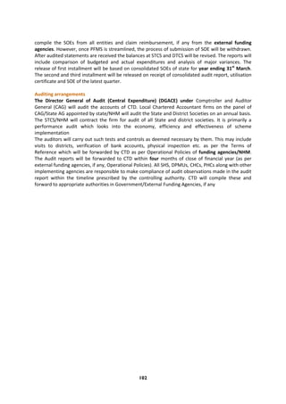 102
compile the SOEs from all entities and claim reimbursement, if any from the external funding
agencies. However, once PFMS is streamlined, the process of submission of SOE will be withdrawn.
After audited statements are received the balances at STCS and DTCS will be revised. The reports will
include comparison of budgeted and actual expenditures and analysis of major variances. The
release of first installment will be based on consolidated SOEs of state for year ending 31st
March.
The second and third installment will be released on receipt of consolidated audit report, utilisation
certificate and SOE of the latest quarter.
Auditing arrangements
The Director General of Audit (Central Expenditure) (DGACE) under Comptroller and Auditor
General (CAG) will audit the accounts of CTD. Local Chartered Accountant firms on the panel of
CAG/State AG appointed by state/NHM will audit the State and District Societies on an annual basis.
The STCS/NHM will contract the firm for audit of all State and district societies. It is primarily a
performance audit which looks into the economy, efficiency and effectiveness of scheme
implementation
The auditors will carry out such tests and controls as deemed necessary by them. This may include
visits to districts, verification of bank accounts, physical inspection etc. as per the Terms of
Reference which will be forwarded by CTD as per Operational Policies of funding agencies/NHM.
The Audit reports will be forwarded to CTD within four months of close of financial year (as per
external funding agencies, if any, Operational Policies). All SHS, DPMUs, CHCs, PHCs along with other
implementing agencies are responsible to make compliance of audit observations made in the audit
report within the timeline prescribed by the controlling authority. CTD will compile these and
forward to appropriate authorities in Government/External Funding Agencies, if any
 