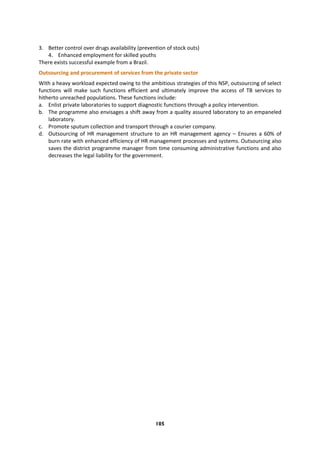 105
3. Better control over drugs availability (prevention of stock outs)
4. Enhanced employment for skilled youths
There exists successful example from a Brazil.
Outsourcing and procurement of services from the private sector
With a heavy workload expected owing to the ambitious strategies of this NSP, outsourcing of select
functions will make such functions efficient and ultimately improve the access of TB services to
hitherto unreached populations. These functions include:
a. Enlist private laboratories to support diagnostic functions through a policy intervention.
b. The programme also envisages a shift away from a quality assured laboratory to an empaneled
laboratory.
c. Promote sputum collection and transport through a courier company.
d. Outsourcing of HR management structure to an HR management agency – Ensures a 60% of
burn rate with enhanced efficiency of HR management processes and systems. Outsourcing also
saves the district programme manager from time consuming administrative functions and also
decreases the legal liability for the government.
 
