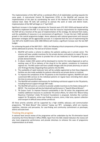 9
The implementation of this NSP will be a combined effort of all stakeholders working towards the
same goals. A restructured Central TB Department (CTD) at the MoHFW will oversee the
implementation of the plan by coordinating the work of the National TB Control Board at the
national level. State TB Cells will continue to oversee the work at state and district levels.
Implementation of the NSP will begin on 1st
April 2017.
Significant increase in the budget allocations for financial years (FY) 2017-2018 and beyond will be
required to implement the NSP. It is also known that the resource requirements for implementing
the NSP will be a function of the pace of implementation of the strategy, the demand from states,
and the availability of resources in an environment of significant ( % over the last 2 NSP periods)
growth in the overall programme budget. Hence advocacy with national government and resource
generation strategies will be aggressively pursued. It is expected that the cost of implementing the
new NSP at Rs 16,649 Crores (USD 2485 Million) will involve a significant increase over the last NSP
budget.
For achieving the goals of the NSP 2017 – 2025, the following critical components of the programme
will be addressed on priority. The next set of actions include:
1. MoHFW will evolve a scheme to address the patients seeking care in private sector. The
scheme will have suitable incentives for the private doctors and patients to report TB cases
coupled with another scheme to provide free of cost medicines to TB patients going to a
private doctor/institute.
2. A robust, modern MIS system will be developed to monitor the newly diagnosed as well as
existing cases of TB on delivery of the drug kit to the patient, compliance to treatment
regimen etc. The MIS system will have suitable linkages with the private pharmacy on sale of
anti-TB drugs thereby integrating those patients into the MIS.
3. The availability of rapid molecular tests will be suitably augmented so that these diagnostic
facilities are also made available for patients referred by any private doctor or institute.
4. To improve the compliance of the TB patients to the treatment regimen, MoHFW will start
customized SMS services to the individual patients on regular basis reminding them about
the time to consume the drugs.
5. The MoHFW will establish mechanisms for facilitating nutritional support to the TB patients,
including financial support through DBT mode.
6. The MoHFW will work on a scheme to provide suitable incentives to the States doing well in
RNTCP. The incentives will also be linked with performance in “Swachh Bharat Mission”.
7. TB Corpus Fund: To improve financial sustainability in the TB sector the programme will
mobilise additional resources to accelerate TB control efforts, for which the ‘Bharat Kshay
Niyantran Pratishtan’ (India TB Control Foundation) is proposed. Activities like nutrition
support for TB patients, active case finding in prisons, slums, tribal area, sputum collection
and transport in difficult areas will be carried out.
All these priority activities will be supported by a high visibility advocacy and communication
programme, “TB Mukt Bharat” (the national “sweep out TB”) campaigns, which are massive,
repetitive, intensive and persuasive, for case-finding and community commitment at panchayat,
district and state level.
Tracking the progress
A national level annual review of the programme will be undertaken by the TB elimination board
chaired by the Prime Minister’s Office (PMO). Apart from the SDG related indicators the review will
also track programme performance and provide directives to enhance the ease of programme
implementation at all levels.
 