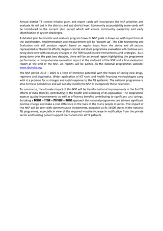 Annual district TB control mission plans and report cards will incorporate the NSP priorities and
evaluate its roll out in the districts and sub district level. Community accountability score-cards will
be introduced in the current plan period which will ensure community ownership and early
identification of system challenges.
A detailed plan to monitor and evaluate progress towards NSP goals is drawn up with input from all
the stakeholders. Implementation and measurement will be ‘bottom-up’. The CTD Monitoring and
Evaluation unit will produce reports based on regular input from the states and all sectors
represented in TB control efforts. Regular central and state programme evaluation will continue as is
being done now with necessary changes in the TOR based on new interventions and strategies. As is
being done over the past two decades, there will be an annual report highlighting the programme
performance, a comprehensive evaluation report at the midpoint of the NSP and a final evaluation
report at the end of the NSP. All reports will be posted on the national programmes website:
www.tbcindia.org.
The NSP period 2017 – 2025 is a time of immense potential with the hopes of seeing new drugs,
regimens and diagnostics. Wider application of ICT tools and health financing methodologies carry
with it a promise for a stronger and rapid response to the TB epidemic. The national programme is
alive to these possibilities and will suitably modify the NSP to incorporate these new tools.
To summarize, the ultimate impact of this NSP will be transformational improvements in the End TB
efforts of India thereby contributing to the health and wellbeing of its population. The programme
expects quality improvements as well as efficiency benefits contributing to significant cost savings.
By taking a Detect – Treat – Prevent – Build approach the national programme can achieve significant
positive change and make a real difference in the lives of the many people it serves. The impact of
this NSP will be seen with commensurate investments, proposed as Rs 16500 crores in the national
TB programme, especially in view of the required massive increase in notification from the private
sector and building patient support mechanisms for all TB patients.
 