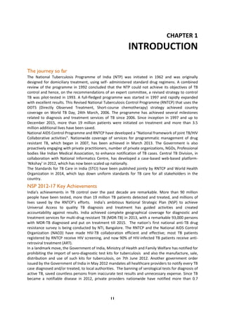 11
CHAPTER 1
INTRODUCTION
The journey so far
The National Tuberculosis Programme of India (NTP) was initiated in 1962 and was originally
designed for domiciliary treatment, using self- administered standard drug regimens. A combined
review of the programme in 1992 concluded that the NTP could not achieve its objectives of TB
control and hence, on the recommendations of an expert committee, a revised strategy to control
TB was pilot-tested in 1993. A full-fledged programme was started in 1997 and rapidly expanded
with excellent results. This Revised National Tuberculosis Control Programme (RNTCP) that uses the
DOTS (Directly Observed Treatment, Short-course chemotherapy) strategy achieved country
coverage on World TB Day, 24th March, 2006. The programme has achieved several milestones
related to diagnosis and treatment services of TB since 2006. Since inception in 1997 and up to
December 2015, more than 19 million patients were initiated on treatment and more than 3.5
million additional lives have been saved.
National AIDS Control Programme and RNTCP have developed a “National framework of joint TB/HIV
Collaborative activities”. Nationwide coverage of services for programmatic management of drug
resistant TB, which began in 2007, has been achieved in March 2013. The Government is also
proactively engaging with private practitioners, number of private organizations, NGOs, Professional
bodies like Indian Medical Association, to enhance notification of TB cases. Central TB Division, in
collaboration with National Informatics Centre, has developed a case-based web-based platform-
‘Nikshay’ in 2012, which has now been scaled up nationally.
The Standards for TB Care in India (STCI) have been published jointly by RNTCP and World Health
Organization in 2014, which lays down uniform standards for TB care for all stakeholders in the
country.
NSP 2012-17 Key Achievements
India’s achievements in TB control over the past decade are remarkable. More than 90 million
people have been tested, more than 19 million TB patients detected and treated, and millions of
lives saved by the RNTCP’s efforts. India’s ambitious National Strategic Plan (NSP) to achieve
Universal Access to quality TB diagnosis and treatment has guided activities and created
accountability against results. India achieved complete geographical coverage for diagnostic and
treatment services for multi-drug resistant TB (MDR-TB) in 2013, with a remarkable 93,000 persons
with MDR-TB diagnosed and put on treatment till 2015. The nation’s first national anti-TB drug
resistance survey is being conducted by NTI, Bangalore. The RNTCP and the National AIDS Control
Organization (NACO) have made HIV-TB collaboration efficient and effective; most TB patients
registered by RNTCP receive HIV screening, and now 90% of HIV-infected TB patients receive anti-
retroviral treatment (ART).
In a landmark move, the Government of India, Ministry of Health and Family Welfare has notified for
prohibiting the import of sero-diagnostic test kits for tuberculosis and also the manufacture, sale,
distribution and use of such kits for tuberculosis, on 7th June 2012. Another government order
issued by the Government of India in May 2012 mandates all healthcare providers to notify every TB
case diagnosed and/or treated, to local authorities. The banning of serological tests for diagnosis of
active TB, saved countless persons from inaccurate test results and unnecessary expense. Since TB
became a notifiable disease in 2012, private providers nationwide have notified more than 0.7
 