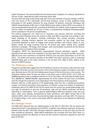 12
million TB patients. This also benefited from the Government’s adoption of a unifying ‘Standards for
TB Care in India’, applicable for public and private sector alike.
The year 2014 saw large strides being made with many new initiatives and policy changes in RNTCP.
From the launch of first nationwide anti-TB drug resistance survey of India, guidelines being
formulated on DST guided treatment for drug resistant TB patients, molecular techniques like
CBNAAT being deployed at ART sites in 5 high TB/HIV burden states to detect MTB in presumptive TB
cases among people living with HIV, screening all TB patients for diabetes under programme settings
and the release of Standards for TB Care in India, a comprehensive handbook facilitating patient
centric standards for TB care for all stakeholders.
The national programme also rolled out an innovative and visionary electronic recording and
reporting system (Nikshay) across the country in 2012, with 98% of reporting units sending in case-
based reporting of TB patients, including notifications from private providers. Innovative
approaches, including interface agencies and e-voucher systems for free drugs, have been
successfully deployed as pilots to engage more private providers and improve quality of care.
Modern media are being creatively used for TB control with India’s leading actor, Amitabh
Bachchan’s campaign, “TB Harega, Desh Jeetega”, with commendable investments by the Ministry
and corporations to broadcast these messages.
Throughout, RNTCP has demonstrated unprecedented financial absorption capacity. While
allocations have been lower than requested, it has been spent fully. During the last NSP a sum of Rs.
3003.76 crores were received out of which Rs 2754.33 crore was spent (information as of 14th
Feb
2017). The health and economic benefits of the RNTCP have been enormous, with an estimated
USD$350 billion gain to the Indian economy in the 10 years from 2006 to 2015, relative to the
absence of RNTCP services.
The TB Burden in India
Though the available data suggest that the TB epidemic may be on the decline, India continues to be
the highest TB burden country in the world in terms of the absolute numbers of incidence cases each
year. Mortality due to TB is the third leading cause of years of life lost (YLLs) lost, in the country. The
estimated incidence (new TB cases per year) is 2.8 million cases in 2015 (217(CI: 112 to 355) per
100000 population) with a confidence interval of 1.47 to 4.65 million. The estimated mortality due to
TB is 480,000 (CI: 380000-590,000). Approximately 5% of the incident TB cases have co-morbidity
with HIV, though this proportion varies depending on the HIV prevalence of the population.
However India has a wide spectrum of TB epidemiology. Data from the 7 subnational prevalence
surveys, sub national and district level prevalence of infection surveys and analysis of programme
notification data on TB, MDR TB and TB HIV reveals that the country has varied epidemiology from
very high TB prevalence to very low TB prevalence, high and low TB/HIV coinfection and DR-TB
depending on state/regions. There is general epidemiological difference between urban and rural
areas, urban areas typically characterized by lower prevalence with higher Annual Risk of TB
infection (ARTI), which rural areas characterized by higher prevalence and lower ARTI. The diversity
of TB epidemiology in the country necessitates different approaches to be adopted for addressing
the problem.
But challenges remain
The JMM 2015 observed that the implementation of the NSP for 2012-2017 did not achieve the
projected increase in case detection by the RNTCP. In addition, the ambitious expansion of resources
planned under the NSP, 2012-2017 will have tripled the expenditure of the prior plan, but has not
been matched by allocations. While RNTCP expenditure has increased 27% since 2012, there is a
growing gap between the allocation of funds and the minimum investment required to reach the
goals of the Plan.
 