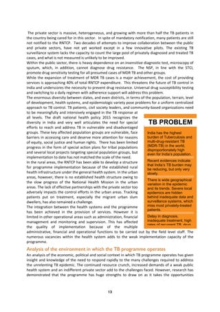 13
India has the highest
burden of Tuberculosis and
multi-drug-resistant TB
(MDR-TB) in the world,
disproportionately high
even for India’s population.
Recent evidences indicate
that India’s TB burden may
be reducing, but only very
slowly.
There is wide geographical
variation in the epidemic
and its trends. Severe local
epidemics are hidden
behind inadequate data and
surveillance systems, which
miss most privately-treated
patients.
Delay in diagnosis,
inadequate treatment, high
rates of recurrent TB, drug
TB PROBLEM
IN INDIA
The private sector is massive, heterogeneous, and growing with more than half the TB patients in
the country being cared for in this sector. In spite of mandatory notification, many patients are still
not notified to the RNTCP. Two decades of attempts to improve collaboration between the public
and private sectors, have not yet worked except in a few innovative pilots. The existing TB
surveillance system lacks the capacity to count the large pool of privately diagnosed and treated TB
cases, and what is not measured is unlikely to be improved.
Within the public sector, there is heavy dependence on an insensitive diagnostic test, microscopy of
sputum, which, in addition, cannot diagnose drug resistance. The NSP, in line with the STCI,
promote drug sensitivity testing for all presumed cases of MDR TB and other groups.
While the expansion of treatment of MDR TB cases is a major achievement, the cost of providing
services is approaching 40% of total RNTCP expenditure. This threatens the future of TB control in
India and underscores the necessity to prevent drug resistance. Universal drug susceptibility testing
and switching to a daily regimen with adherence support will address this problem.
The enormous diversity between states, and even districts, in terms of the population, terrain, level
of development, health systems, and epidemiologic variety pose problems for a uniform centralized
approach to TB control. TB patients, civil society leaders, and community-based organizations need
to be meaningfully and intensively engaged in the TB response at
all levels. The draft national health policy 2015 recognizes the
diversity in India and very well articulates the need for special
efforts to reach and address TB in vulnerable and disadvantaged
groups. These key affected population groups are vulnerable, face
barriers in accessing care and deserve more attention for reasons
of equity, social justice and human rights. There has been limited
progress in the form of special action plans for tribal populations
and several local projects targeting special population groups, but
implementation to date has not matched the scale of the need.
In the rural areas, the RNTCP has been able to develop a structure
for programme implementation because of the established rural
health infrastructure under the general health system. In the urban
areas, however, there is no established health structure owing to
the slow progress of the National Health Mission in the urban
areas. The lack of effective partnerships with the private sector too
adversely impacts the control efforts in the urban areas. Tracking
patients put on treatment, especially the migrant urban slum
dwellers, has also remained a challenge.
The integration between the health systems and the programme
has been achieved in the provision of services. However it is
limited in other operational areas such as administration, financial
management and monitoring and supervision. This has affected
the quality of implementation because of the multiple
administrative, financial and operational functions to be carried out by the field level staff. The
numerous vacancies within the health system adds to the weak implementation capacity of the
programme.
Analysis of the environment in which the TB programme operates
An analysis of the economic, political and social context in which TB programme operates has given
insight and knowledge of the need to respond rapidly to the many challenges required to address
the unrelenting TB epidemic. The continued resource crunch, increased demands of a weak public
health system and an indifferent private sector add to the challenges faced. However, research has
demonstrated that the programme has huge strengths to draw on as it takes the opportunities
 