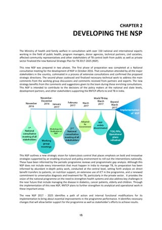 15
CHAPTER 2
DEVELOPING THE NSP
The Ministry of health and family welfare in consultation with over 150 national and international experts
working in the field of public health, program managers, donor agencies, technical partners, civil societies,
affected community representatives and other stakeholders of TB control both from public as well as private
sector finalized the new National Strategic Plan for TB 2017-2025 (NSP).
This new NSP was prepared in two phases. The first phase of preparation was completed at a National
consultative meeting for the development of NSP in October 2016. That consultation attended by all the major
stakeholders in the country, culminated in a process of extensive consultations and confirmed the proposed
strategic directions. The second phase coalesced and finalized necessary technical work to address the main
comments from the working group discussions and comments received from partners and experts. The new
strategy benefits from the comments and suggestions given to the team during these enriching consultations.
This NSP is intended to contribute to the decisions of the policy makers at the national and state levels,
development partners, and other stakeholders supporting the RNTCP efforts to end TB in India.
This NSP outlines a new strategic vision for tuberculosis control that places emphasis on bold and innovative
strategies supported by an enabling structural and policy environment to roll out the interventions nationally.
These have been informed by the periodic programme reviews and programmatic gap analysis. Although this
NSP does not include every intervention that must happen in India to manage TB, its preparation has been
informed by abundant in-depth policy work, conducted at the central level, setting forth analysis on direct
benefit transfers to patients, on nutrition support, on extensive use of ICT in the programme, and a renewed
commitment to universalize diagnosis and treatment for TB, particularly in the private sector. It provides the
vision of the national programme on the need to strengthen health systems and also address key challenges in
the near future that include managing the disease in diabetics, cancer patients, elderly and children. Through
the implementation of this new NSP, RNTCP plans to further strengthen its analytical and operational work in
these important areas.
The new NSP 2017 - 2025 identifies a path of action and internal functional modifications for its
implementation to bring about essential improvements in the programme performance. It identifies necessary
changes that will allow better support for the programme as well as stakeholder’s efforts to achieve results.
 