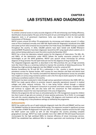 18
CHAPTER 4
LAB SYSTEMS AND DIAGNOSIS
Introduction
To achieve universal access to early accurate diagnosis of TB and enhancing case finding efficiency,
identification of presumptive TB cases at the first point of care and linking them to the best available
diagnostic tests is of paramount importance. Early case detection is vital to interrupt the
transmission of TB disease.
RNTCP screens around 20 million TB symptomatics by microscopy and initiates around 1.5 million
cases of TB on treatment annually since 2007-08. Rapid molecular diagnostics introduced since 2009
and scaled up from 2012 onwards has ensured that Line Probe Assay and CBNAAT testing is available
throughout the country. In 2016, 520,000 patients have been tested and 35,000 Rifampicin
resistant/MDR-TB patients have been diagnosed. Second line DST using Liquid culture systems are in
place and are being scaled up to cover the entire country by December 2017.
RNTCP has a three tier laboratory network system for the diagnosis of Tuberculosis. The NRL, IRL,
and DMCs, all the laboratories under RNTCP follows the quality assurance protocol for all
technologies as per the WHO guidelines. RNTCP uses sputum smear microscopy for primary
diagnosis of drug sensitive TB and rapid molecular test for the diagnosis of drug resistant TB.
The integrated diagnostic algorithm as described in the TOG prioritizes the use of high sensitivity
tools like Chest X-Ray as a screening method to improve the sensitivity of detecting pulmonary TB
followed by a high sensitivity diagnostic test like CBNAAT as tool for universal DST.
Routine Surveillance for TB and DR TB is rudimentary in the country is mostly derived from
prevalence surveys for disease burden, ARTI surveys for new infection and State and district level
drug resistance surveys. The recently concluded first National Drug Resistance Survey has provided
new insights on various drug resistance patterns and is the first step to build capacity for setting up
continuous surveillance system in the country.
TB Research has been conducted in India through various specialized institutions like ICMR, DBT etc.
RNTCP has made special efforts to promote research especially operational research in medical
colleges and other national institutes. This is now being further refined through a national
mechanism of setting a TB Research Consortium to promote and foster research. However RNTCP
will continue to support ORs and also liaise with the consortium for field evaluations and
implementation research for new improved tools in the area of diagnostics.
Hitherto the programme did not have an articulated policy for LTBI management except for children
less than 6 years of age who are contacts of smear positive pulmonary TB or PLHIV. It is envisaged
that with the country adopting the end TB strategy, LTBI diagnosis and treatment will be initially
used as a strategy only in low prevalence settings as notified by the programme.
Achievements
RNTCP has scaled up the use of rapid molecular diagnostic tools like LPA and CBNAAT and has over
735 CBANNAT facilities for decentralized DRTB testing. This expansion resulted in significant increase
in the number of MDR TB diagnosed in the year 2015-16. In addition, baseline second line DST using
the MGIT system was scaled up with 25 labs throughout the country providing complete
geographical coverage. RNTCP has made available more than 1800 LED FM (LED based fluorescent
microscopes) for the high workload DMCs to improve efficiency of smear microscopy services.
RNTCP has established two additional NRLs to improve supervision and monitoring of state level
 
