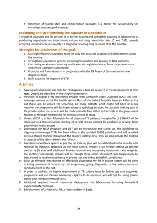 20
 Retention of trained staff and compensation packages is a barrier for sustainability for
ensuring consistent performance.
Expanding and strengthening the capacity of laboratories
The goal of diagnosis and lab services is to further expand and strengthen capacity of laboratories in
conducting mycobacterium tuberculosis culture and drug sensitivity tests (C and DST) towards
achieving universal access to quality TB diagnosis including drug resistant TB in the Country.
Strategies for attainment of the goal.
1. Use high efficiency diagnostic tools for early and accurate diagnosis linked treatment across
the country
2. Strengthen surveillance systems including introduction and scale up of NGS platforms
3. Purchasing services and ensuring notification through laboratories from the private sector
and link to laboratory surveillance
4. Promote and foster research in conjunction with the TB Research Consortium for new
diagnostic tools
5. Build capacity for diagnosis of LTBI
Activities
1. Scale up of rapid molecular tests for TB diagnosis. Facilitate research in the development of POC
tests. Details are described in the chapter on research.
2. Provision of Digital X-Ray preferably enabled with Computer Aided Diagnosis (CAD) and tele-
radiology services across the health sector: Most of the district hospitals have an X-Ray facility
and these will be utilized for screening. For those districts which might not have an X-Ray
machine the programme will facilitate access to radiology services. For patients seeking care in
the private sector the services will be made available free either by free tests in the government
facilities or through mechanisms for reimbursement of costs.
3. Universal DST to at least Rifampicin for all diagnosed TB patients through offer of CBNAAT will be
rolled out in a phased manner starting 2017. DBT will be utilized for purchase of services from
private/non-health sectors
4. Diagnostics for NTM detection and DST will be introduced and scaled up. The guidelines to
diagnose and manage NTMs has been added to the updated PMDT guidelines and will be rolled
out in a phased manner throughout the country starting 2017. This will also include the building
of capacity of the labs to hasten the roll out.
5. A sentinel surveillance system as per the lab scale up plan will be established in the country with
National TB Institute, Bangalore as the nodal Centre. Initially it will involve setting up sentinel
centres at 10 sites with additional human resource and sequencing equipments and reagents.
The sentinel surveillance, initially will be through these select sites which will progressively be
transitioned to routine surveillance in private labs and linked to RNTCP surveillance.
6. Scale up effective mechanisms of affordable diagnostics for TB in private sector will be done
including provision of services by the programme, giving diagnostics to the private sector or
reimbursement of the cost.
7. In order to address the higher requirement of TB culture tests for follow ups and outcomes,
programme will use its own laboratory capacity to its optimum and will opt for using private
sector with reimbursement of costs.
8. Additional required human resources deployment for laboratories including biomedical
engineer/biotechnologist.
9. Establishment of 2 Additional NRLs (West and North-East).
 