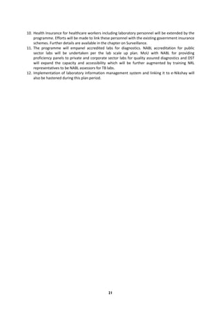 21
10. Health Insurance for healthcare workers including laboratory personnel will be extended by the
programme. Efforts will be made to link these personnel with the existing government insurance
schemes. Further details are available in the chapter on Surveillance.
11. The programme will empanel accredited labs for diagnostics. NABL accreditation for public
sector labs will be undertaken per the lab scale up plan. MoU with NABL for providing
proficiency panels to private and corporate sector labs for quality assured diagnostics and DST
will expand the capacity and accessibility which will be further augmented by training NRL
representatives to be NABL assessors for TB labs.
12. Implementation of laboratory information management system and linking it to e-Nikshay will
also be hastened during this plan period.
 