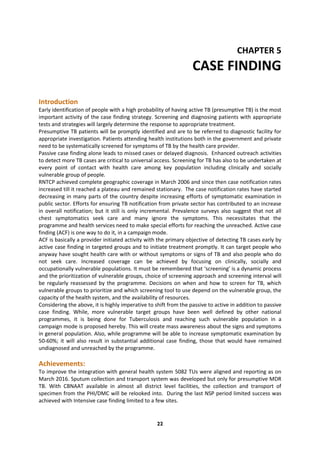 22
CHAPTER 5
CASE FINDING
Introduction
Early identification of people with a high probability of having active TB (presumptive TB) is the most
important activity of the case finding strategy. Screening and diagnosing patients with appropriate
tests and strategies will largely determine the response to appropriate treatment.
Presumptive TB patients will be promptly identified and are to be referred to diagnostic facility for
appropriate investigation. Patients attending health institutions both in the government and private
need to be systematically screened for symptoms of TB by the health care provider.
Passive case finding alone leads to missed cases or delayed diagnosis. Enhanced outreach activities
to detect more TB cases are critical to universal access. Screening for TB has also to be undertaken at
every point of contact with health care among key population including clinically and socially
vulnerable group of people.
RNTCP achieved complete geographic coverage in March 2006 and since then case notification rates
increased till it reached a plateau and remained stationary. The case notification rates have started
decreasing in many parts of the country despite increasing efforts of symptomatic examination in
public sector. Efforts for ensuring TB notification from private sector has contributed to an increase
in overall notification; but it still is only incremental. Prevalence surveys also suggest that not all
chest symptomatics seek care and many ignore the symptoms. This necessitates that the
programme and health services need to make special efforts for reaching the unreached. Active case
finding (ACF) is one way to do it, in a campaign mode.
ACF is basically a provider initiated activity with the primary objective of detecting TB cases early by
active case finding in targeted groups and to initiate treatment promptly. It can target people who
anyway have sought health care with or without symptoms or signs of TB and also people who do
not seek care. Increased coverage can be achieved by focusing on clinically, socially and
occupationally vulnerable populations. It must be remembered that ‘screening’ is a dynamic process
and the prioritization of vulnerable groups, choice of screening approach and screening interval will
be regularly reassessed by the programme. Decisions on when and how to screen for TB, which
vulnerable groups to prioritize and which screening tool to use depend on the vulnerable group, the
capacity of the health system, and the availability of resources.
Considering the above, it is highly imperative to shift from the passive to active in addition to passive
case finding. While, more vulnerable target groups have been well defined by other national
programmes, it is being done for Tuberculosis and reaching such vulnerable population in a
campaign mode is proposed hereby. This will create mass awareness about the signs and symptoms
in general population. Also, while programme will be able to increase symptomatic examination by
50-60%; it will also result in substantial additional case finding, those that would have remained
undiagnosed and unreached by the programme.
Achievements:
To improve the integration with general health system 5082 TUs were aligned and reporting as on
March 2016. Sputum collection and transport system was developed but only for presumptive MDR
TB. With CBNAAT available in almost all district level facilities, the collection and transport of
specimen from the PHI/DMC will be relooked into. During the last NSP period limited success was
achieved with Intensive case finding limited to a few sites.
 