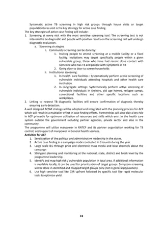24
Systematic active TB screening in high risk groups through house visits or target
population/area visit is the key strategy for active case finding.
The key strategies of active case finding will include:
1. Screening at every visit with the most sensitive screening tool. The screening test is not
intended to be diagnostic and people with positive results on the screening test will undergo
diagnostic evaluation.
a. Screening strategies
i. Community screening can be done by:
1. Inviting people to attend screening at a mobile facility or a fixed
facility. Invitations may target specifically people within a given
vulnerable group, those who have had recent close contact with
someone who has TB and people with symptoms of TB
2. Going door to door to screen households
ii. Institutional screening:
1. In Health care facilities : Systematically perform active screening of
vulnerable individuals attending hospitals and other health care
institution
2. In congregate settings: Systematically perform active screening of
vulnerable individuals in shelters, old age homes, refugee camps,
correctional facilities and other specific locations such as
workplaces.
2. Linking to nearest TB diagnostic facilities will ensure confirmation of diagnosis thereby
ensuring early detection.
A well designed ACSM strategy will be adopted and integrated with the planning process for ACF
which will result in a multiplier effect in case finding efforts. Partnerships will also play a key role
in ACF primarily for optimum utilization of resources and skills which exist in the health care
system outside the government including partner agencies, private sector and also in the
community.
The programme will utilize manpower in RNTCP and its partner organization working for TB
control; and support of manpower in General health services.
Activities for ACF
1. Sensitization of the political and administrative leadership in the states.
2. Active case finding in a campaign mode conducted in 3 rounds during the year.
3. Large scale IEC through print and electronic mass media and local channels about the
campaign
4. Stringent planning and monitoring at the national, state, district and block level by the
programme leadership.
5. Identify and map high risk / vulnerable population in local area. If additional information
is available locally, it can be used for prioritization of target groups. Symptom screening
will be done in identified and mapped target groups only (not in general population).
6. Use high sensitive tool like CXR upfront followed by specific tool like rapid molecular
tests to optimize yield.
 