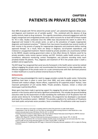 25
CHAPTER 6
PATIENTS IN PRIVATE SECTOR
Over 80% of people with TB first attend the private sector2
, yet substantial diagnostic delays occur,
and diagnosis and treatment are of variable quality3
. This, combined with the absence of drug
quality controls, leads to drug resistance. This urgently necessitates enhanced engagement with the
largely unorganized and unregulated private sector which accounts for at least half of those treated
for TB in India. Studies conducted since the 1990s have documented the extent to which TB is
diagnosed and treated in the private sector, as well as the prevalence of largely inappropriate
diagnostic and treatment practices.4 5
Patients from low-income households lose several months of
their income in the process of paying for inappropriate diagnostics and treatments before starting
approved therapy6
. As a result, there are delays in diagnosis, out-of-pocket expenditure, and
irrational or unsupported treatment. Patient treated by private providers are uncommonly notified
to the RNTCP, despite existing government orders to that effect [Annex K]. Patients cared for by
private providers rarely receive sputum testing, and DST. Similarly, public health services such as
surveillance, adherence monitoring, contact investigation, and outcome recording rarely reach
privately-treated TB patients. Thus, diagnosis and treatment of TB in the private sector is both a
problem and an opportunity.
The NITI Ayog7
has recognized that social security framework in the health sector cannot be realized
without engaging the private sector and recommended the Government to take stewardship role.
Effective engagement of the private sector on a scale commensurate with their dominant presence
in Indian healthcare is crucial to achieve Universal Access to TB Care.
Achievements
RNTCP has long acknowledged the need to engage providers outside the public sector. Partnership
guidelines have been in place in some form since 2002, and some notable progress has been
achieved with medical colleges. Recent efforts, supported by GF-supported project ‘Axshya’, have
improved participation of civil society NGOs. Private providers, however, remain a critical and
elusive gap in partnership efforts.
Major gains have been made in garnering support for engaging the private sector from the highest
quarters in the Country which has led to significant achievements. This includes the ground breaking
executive order by the Government of India mandating the notification of all TB patients from the
private sector (Annex K). To facilitate TB notification, the programme has developed a case-based-
web-based TB surveillance system – NIKSHAY. This provides a platform for notification of TB patients
from both public and private sector providers. Since a mandatory TB notification order was issued in
2 Private sector referred to in this section is everything outside the ambit of the government run public health initiatives
3 Satyanarayana S, Nair SA, Chadha SS, et al. From where are tuberculosis patients accessing treatment in India? Results from a cross-
sectional community based survey of 30 districts. PLoS One 2011; 6: e24160.
4 Sachdeva KS, Kumar A, Dewan P, Satyanarayana S. New Vision for Revised National Tuberculosis Control Programme (RNTCP): Universal
access – "Reaching the un-reached". Indian J Med Res 2012; 135: 690–4.
5 Uplekar MW, Shepard DS. Treatment of tuberculosis by private general practitioners in India. Tubercle 1991; 72: 284–90
6 Pantoja A, Floyd K, Unnikrishnan KP, et al. Economic evaluation of public–private mix for tuberculosis care and control, India. Part I. Socio-
economic profile and costs among tuberculosis patients. Int J Tuberc Lung Dis 2009; 13: 698–704.
7 National Institution for Transforming India (NITI ayog) is a Government of India policy think-tank established in 2015 to replace the Planning
Commission.
 