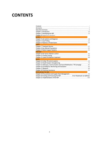 i
CONTENTS
Contents ................................................................................................................................... i
Acronyms.................................................................................................................................. 2
Executive Summary .................................................................................................................. 5
Chapter 1 Introduction...........................................................................................................10
Chapter 2 Developing the NSP ..............................................................................................15
Chapter 3Programme Indicators
DETECT
Chapter 4 Lab systems and Diagnosis....................................................................................18
Chapter 5 Case finding...........................................................................................................22
Chapter 6 Patients in Private Sector......................................................................................25
TREAT
Chapter 7 Treatment Service.................................................................................................37
Chapter 8 Key affected Populations......................................................................................45
Chapter 9 Patient Support Systems.......................................................................................55
PREVENT
Chapter 10 Air borne infection control..................................................................................62
Chapter 11 Contact tracing ....................................................................................................65
Chapter 12 Latent TB infection treatment.............................................................................66
BUILD
Chapter 13 Urban TB control systems ...................................................................................69
Chapter 14 Health System Strengthening..............................................................................73
Chapter 15 Advocacy, Communication and Social Mobilization / TB Campaign..................81
Chapter 16 Surveillance, Monitoring and Evaluation............................................................85
Chapter 17 Research ..............................................................................................................89
Chapter 18 Technical Assistance............................................................................................91
RESOURCING THE NSP
Chapter 19 Procurement and Supply Chain Management....................................................93
Chapter 20 Costing and Financing the NSP................................Error! Bookmark not defined.
Chapter 21 implementation of the NSP...............................................................................103
 
