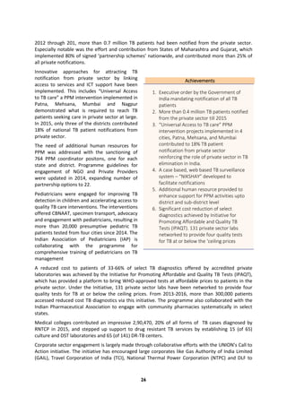 26
2012 through 201, more than 0.7 million TB patients had been notified from the private sector.
Especially notable was the effort and contribution from States of Maharashtra and Gujarat, which
implemented 80% of signed ‘partnership schemes’ nationwide, and contributed more than 25% of
all private notifications.
Innovative approaches for attracting TB
notification from private sector by linking
access to services and ICT support have been
implemented. This includes “Universal Access
to TB care” a PPM intervention implemented in
Patna, Mehsana, Mumbai and Nagpur
demonstrated what is required to reach TB
patients seeking care in private sector at large.
In 2015, only three of the districts contributed
18% of national TB patient notifications from
private sector.
The need of additional human resources for
PPM was addressed with the sanctioning of
764 PPM coordinator positons, one for each
state and district. Programme guidelines for
engagement of NGO and Private Providers
were updated in 2014, expanding number of
partnership options to 22.
Pediatricians were engaged for improving TB
detection in children and accelerating access to
quality TB care interventions. The interventions
offered CBNAAT, specimen transport, advocacy
and engagement with pediatricians, resulting in
more than 20,000 presumptive pediatric TB
patients tested from four cities since 2014. The
Indian Association of Pediatricians (IAP) is
collaborating with the programme for
comprehensive training of pediatricians on TB
management
A reduced cost to patients of 33-66% of select TB diagnostics offered by accredited private
laboratories was achieved by the Initiative for Promoting Affordable and Quality TB Tests (IPAQT),
which has provided a platform to bring WHO-approved tests at affordable prices to patients in the
private sector. Under the Initiative, 131 private sector labs have been networked to provide four
quality tests for TB at or below the ceiling prices. From 2013-2016, more than 300,000 patients
accessed reduced cost TB diagnostics via this initiative. The programme also collaborated with the
Indian Pharmaceutical Association to engage with community pharmacies systematically in select
states.
Medical colleges contributed an impressive 2,90,470, 20% of all forms of TB cases diagnosed by
RNTCP in 2015, and stepped up support to drug resistant TB services by establishing 15 (of 65)
culture and DST laboratories and 65 (of 141) DR-TB centers.
Corporate sector engagement is largely made through collaborative efforts with the UNION’s Call to
Action initiative. The initiative has encouraged large corporates like Gas Authority of India Limited
(GAIL), Travel Corporation of India (TCI), National Thermal Power Corporation (NTPC) and DLF to
Achievements
1. Executive order by the Government of
India mandating notification of all TB
patients
2. More than 0.4 million TB patients notified
from the private sector till 2015
3. “Universal Access to TB care” PPM
intervention projects implemented in 4
cities, Patna, Mehsana, and Mumbai
contributed to 18% TB patient
notification from private sector
reinforcing the role of private sector in TB
elimination in India.
4. A case based, web based TB surveillance
system – “NIKSHAY” developed to
facilitate notifications
5. Additional human resource provided to
enhance support for PPM activities upto
district and sub-district level
6. Significant cost reduction of select
diagnostics achieved by Initiative for
Promoting Affordable and Quality TB
Tests (IPAQT). 131 private sector labs
networked to provide four quality tests
for TB at or below the ‘ceiling prices
 