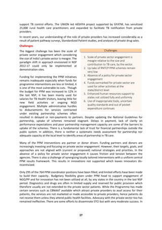 27
support TB control efforts. The UNION led AXSHYA project supported by GFATM, has sensitized
25,000 rural health care practitioners and expanded to facilitate TB notification from private
providers.
In recent years, our understanding of the role of private providers has increased considerably as a
result of patient pathway surveys, Standardized Patient studies, and analyses of private drug sales.
Challenges
The biggest challenge has been the scale of
private sector engagement which considering
the size of India’s private sector is meagre. The
paradigm shift in approach envisioned in NSP
2012-17 could only be implemented at
demonstration sites.
Funding for implementing the PPM initiatives
remains inadequate especially when funds for
programme interventions are less or limited, it
is one of the most vulnerable to cuts. Though
the budget for PPM was increased to 12% in
the last NSP, it has been mainly used for
salaries for TB Health Visitors, leaving little for
new field activities or ongoing NGO
engagement. Multiple administrative hurdles
to disbursements for services contracted
under existing partnership schemes often
resulted in delayed or non-payments to partners. Despite updating the National Guidelines for
partnership, uptake of schemes remained stagnant. Delays in payment, lack of clarity on
performance expectations and poor partnership management capacity are some of the barriers to
uptake of the schemes. There is a fundamental lack of trust for financial partnerships outside the
public system. In addition, there is neither a systematic needs assessment for partnership nor
adequate capacity at the local level to identify areas of partnership in TB care.
Many of the PPM interventions are partner or donor driven. Funding partners and donors are
increasingly investing and focusing on private sector engagement. However, their targets, goals, and
approaches are not aligned with (current or proposed) national strategies and priorities. In the
absence of a policy for private sector engagement it causes friction and tension between the
agencies. There is also a challenge of synergizing locally tailored interventions with a uniform central
PPM results framework. This results in innovations not supported which leaves innovators dis-
incentivized.
Only 295 of the 764 PPM coordinator positions have been filled, and limited efforts have been made
to build their capacity.. Budgetary flexibility given under PPM head to support engagement of
NGO/PP and for innovation has not been utilized at all, by any states in the country in the last NSP
period. Diagnostics and drugs are often in limited supply and reserved for public provision which
therefore usually are not extended to the private sector patients. While the Programme has made
certain services such as CBNAAT available which attract private providers to avail access for their
patients, the services are not marketed or made accessible to private providers, hence patients do
not receive them unless they attend public health facilities. Advocacy with the private sector too has
remained ineffective. There are some efforts to disseminate STCI but with very moderate success. In
Challenges
1. Scale of private sector engagement is
meagre relative to the size and
contribution to TB care, by the sector.
2. Up take of RNTCP PPM schemes remain
very low
3. Absence of a policy for private sector
engagement
4. Funds earmarked for private sector are
used for other activities at the
state/district level
5. Enhanced human resources support to
states not utilized fully and uniformly
6. Use of inappropriate tools, uncertain
quality standards and out of pocket
expenditure continues
 