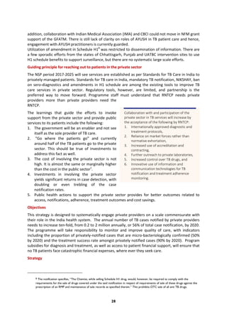 28
addition, collaboration with Indian Medical Association (IMA) and CBCI could not move in NFM grant
support of the GFATM. There is still lack of clarity on roles of AYUSH in TB patient care and hence,
engagement with AYUSH practitioners is currently guarded.
Utilization of amendment in Schedule H18
was restricted to dissemination of information. There are
a few sporadic efforts from the states of Chhattisgarh, Punjab and UATBC intervention sites to use
H1 schedule benefits to support surveillance, but there are no systematic large scale efforts.
Guiding principle for reaching out to patients in the private sector
The NSP period 2017-2025 will see services are established as per Standards for TB Care in India to
privately-managed patients. Standards for TB care in India, mandatory TB notification, NIKSHAY, ban
on sero-diagnostics and amendments in H1 schedule are among the existing tools to improve TB
care services in private sector. Regulatory tools, however, are limited, and partnership is the
preferred way to move forward. Programme staff must understand that RNTCP needs private
providers more than private providers need the
RNTCP.
The learnings that guide the efforts to invoke
support from the private sector and provide public
services to its patients include the following:
1. The government will be an enabler and not see
itself as the sole provider of TB care.
2. “Go where the patients go” and currently
around half of the TB patients go to the private
sector. This should be true of investments to
address this fact as well.
3. The cost of involving the private sector is not
high. It is almost the same or marginally higher
than the cost in the public sector1
.
4. Investments in involving the private sector
yields significant returns in case detection, with
doubling or even trebling of the case
notification rates.
5. Public health actions to support the private sector provides for better outcomes related to
access, notifications, adherence, treatment outcomes and cost savings.
Objectives
This strategy is designed to systematically engage private providers on a scale commensurate with
their role in the India health system. The annual number of TB cases notified by private providers
needs to increase ten-fold, from 0.2 to 2 million annually, or 56% of total case notification, by 2020.
The programme will take responsibility to monitor and improve quality of care, with indicators
including the proportion of privately-notified cases that are micro-bacteriologically confirmed (50%
by 2020) and the treatment success rate amongst privately notified cases (90% by 2020). Program
subsidies for diagnosis and treatment, as well as access to patient financial support, will ensure that
no TB patients face catastrophic financial expenses, where ever they seek care.
Strategy
8 The notification specifies, “The Chemist, while selling Schedule H1 drug, would, however, be required to comply with the
requirements for the sale of drugs covered under the said notification in respect of requirements of sale of these drugs against the
prescription of an RMP and maintenance of sale records as specified therein.” This prohibits OTC sale of all anti TB drugs.
Collaboration with and participation of the
private sector in TB services will increase by
the acceptance of the following by RNTCP:
1. Internationally approved diagnostic and
treatment protocols,
2. Reliance on market forces rather than
normative exhortation,
3. Increased use of accreditation and
contracting,
4. Further outreach to private laboratories,
5. Increased control over TB drugs, and
6. Innovative use of information and
communication technologies for TB
notification and treatment adherence
monitoring.
 