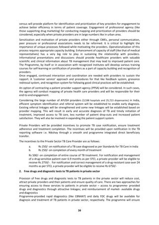 30
census will provide platform for identification and prioritization of key providers for engagement to
achieve better efficiency in terms of patient coverage. Engagement of professional agency (like
those supporting drug marketing) for conducting mapping and prioritization of providers should be
considered, especially when private providers are in large numbers like in urban area.
Sensitization and motivation of private providers either through CMEs, personal communication,
peer pressure or professional associations needs to be reformed. It is critical to highlight the
importance of unique processes followed while motivating the providers. Operationalization of this
process requires appropriate capacity building. Enhancement of capacity of staff (like that of medical
representatives) has a very big role to play in sustaining the relationship with providers.
Informational presentations and discussions should provide healthcare providers with valuable
scientific and clinical information about TB management that may lead to improved patient care.
The Programme, by itself or in association with recognized institutes will develop various training
courses for self-learning or certification of providers as a part of capacity building and recognition of
providers.
Once engaged, continued interaction and coordination are needed with providers to sustain the
rapport. A ‘customer service’ approach and procedures for that like feedback system, grievance
redressal system, and recognition system for following good clinical practices will be established.
An option of contracting a patient provider support agency (PPSA) will be considered. In such cases,
the agency will conduct mapping of private health care providers and will be responsible for their
end-to-end engagement.
Considering the large number of AYUSH providers (3,598 hospitals and 25,723 dispensaries) in India,
efficient symptom identification and referral system will be established to enable early diagnosis.
Existing referral linkages will be strengthened and some new linkages will be established based on
provider mapping. This will result in early and accurate diagnosis of TB and timely initiation of
treatment, improved access to TB care, less number of patient drop-outs and increased patient
satisfaction. They will also be involved in expanding the patient support system.
Private Providers will be provided incentives to promote TB case notification, ensure treatment
adherence and treatment completion. The incentives will be provided upon notification in the TB
reporting software i.e. Nikshay through a smooth and programme integrated direct beneficiary
transfer.
The incentives to the Private Sector TB Care Provider are as follows:
a. Rs 250/- on notification of a TB case diagnosed as per Standards for TB Care in India
b. Rs 250/- on completion of every month of treatment
Rs 500/- on completion of entire course of TB treatment. For notification and management
of a drug-sensitive patient over 6-9 months as per STCI, a private provider will be eligible to
receive Rs 2750/-. For notification and correct management of a drug-resistant case over 24
months as per STCI, a private provider will be eligible to receive Rs 6750/-
2. Free drugs and diagnostic tests to TB patients in private sector
Provision of free drugs and diagnostic tests to TB patients in the private sector will reduce cost,
attract private providers and their patients and ensure quality of care. There are two approaches for
ensuring access to these services to patients in private sector – access to programme- provided
drugs and diagnostics through attractive linkages; and reimbursement of market- available drugs
and diagnostics
Programme-provided rapid diagnostics (like CBNAAT) and daily FDC drugs will be available for
diagnosis and treatment of TB patients in private sector, respectively. The programme will ensure
 
