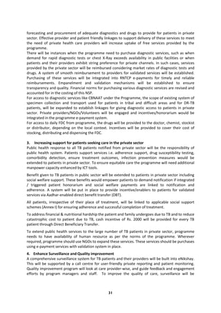 31
forecasting and procurement of adequate diagnostics and drugs to provide for patients in private
sector. Effective provider and patient friendly linkages to support delivery of these services to meet
the need of private health care providers will increase uptake of free services provided by the
programme.
There will be instances when the programme need to purchase diagnostic services, such as when
demand for rapid diagnostic tests or chest X-Ray exceeds availability in public facilities or when
patients and their providers exhibit string preference for private channels. In such cases, services
provided by the private sector will be reimbursed considering market rates of diagnostic tests and
drugs. A system of smooth reimbursement to providers for validated services will be established.
Purchasing of these services will be integrated into RNTCP e-payments for timely and reliable
reimbursements. Empanelment and validation mechanisms will be established to ensure
transparency and quality. Financial norms for purchasing various diagnostic services are revised and
accounted for in the costing of this NSP.
For access to diagnostic services like CBNAAT under the Programme, the scope of existing system of
specimen collection and transport used for patients in tribal and difficult areas and for DR-TB
patients, will be expanded to establish linkages for giving diagnostic access to patients in private
sector. Private providers/NGOs/Volunteers will be engaged and incentives/honorarium would be
integrated in the programme e-payment system.
For access to daily FDC from programme, the drugs will be provided to the doctor, chemist, stockist
or distributor, depending on the local context. Incentives will be provided to cover their cost of
stocking, distributing and dispensing the FDC.
3. Increasing support for patients seeking care in the private sector
Public health response to all TB patients notified from private sector will be the responsibility of
public health system. Patients support services i.e. adherence support, drug susceptibility testing,
comorbidity detection, ensure treatment outcomes, infection prevention measures would be
extended to patients in private sector. To ensure equitable care the programme will need additional
manpower capacity enhanced by ICT tools.
Benefit given to TB patients in public sector will be extended to patients in private sector including
social welfare support. These benefits would empower patients to demand notification if integrated
/ triggered patient honorarium and social welfare payments are linked to notification and
adherence. A system will be put in place to provide incentive/enablers to patients for validated
services via Aadhar-enabled direct benefit transfer (DBT).
All patients, irrespective of their place of treatment, will be linked to applicable social support
schemes (Annex I) for ensuring adherence and successful completion of treatment.
To address financial & nutritional hardship the patient and family undergoes due to TB and to reduce
catastrophic cost to patient due to TB, cash incentive of Rs. 2000 will be provided for every TB
patient through Direct Beneficiary Transfer.
To extend public health services to the large number of TB patients in private sector, programme
needs to have availability of human resource as per the norms of the programme. Wherever
required, programme should use NGOs to expand these services. These services should be purchases
using e-payment services with validation system in place.
4. Enhance Surveillance and Quality improvement
A comprehensive surveillance system for TB patients and their providers will be built into eNikshay.
This will be supported by a call centre for user-friendly private reporting and patient monitoring.
Quality improvement program will look at care provider-wise, and guide feedback and engagement
efforts by program managers and staff. To improve the quality of care, surveillance will be
 