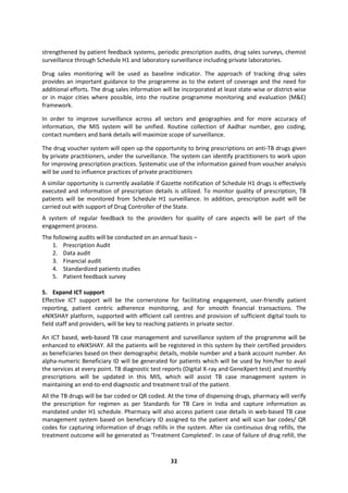32
strengthened by patient feedback systems, periodic prescription audits, drug sales surveys, chemist
surveillance through Schedule H1 and laboratory surveillance including private laboratories.
Drug sales monitoring will be used as baseline indicator. The approach of tracking drug sales
provides an important guidance to the programme as to the extent of coverage and the need for
additional efforts. The drug sales information will be incorporated at least state-wise or district-wise
or in major cities where possible, into the routine programme monitoring and evaluation (M&E)
framework.
In order to improve surveillance across all sectors and geographies and for more accuracy of
information, the MIS system will be unified. Routine collection of Aadhar number, geo coding,
contact numbers and bank details will maximize scope of surveillance.
The drug voucher system will open up the opportunity to bring prescriptions on anti-TB drugs given
by private practitioners, under the surveillance. The system can identify practitioners to work upon
for improving prescription practices. Systematic use of the information gained from voucher analysis
will be used to influence practices of private practitioners
A similar opportunity is currently available if Gazette notification of Schedule H1 drugs is effectively
executed and information of prescription details is utilized. To monitor quality of prescription, TB
patients will be monitored from Schedule H1 surveillance. In addition, prescription audit will be
carried out with support of Drug Controller of the State.
A system of regular feedback to the providers for quality of care aspects will be part of the
engagement process.
The following audits will be conducted on an annual basis –
1. Prescription Audit
2. Data audit
3. Financial audit
4. Standardized patients studies
5. Patient feedback survey
5. Expand ICT support
Effective ICT support will be the cornerstone for facilitating engagement, user-friendly patient
reporting, patient centric adherence monitoring, and for smooth financial transactions. The
eNIKSHAY platform, supported with efficient call centres and provision of sufficient digital tools to
field staff and providers, will be key to reaching patients in private sector.
An ICT based, web-based TB case management and surveillance system of the programme will be
enhanced to eNIKSHAY. All the patients will be registered in this system by their certified providers
as beneficiaries based on their demographic details, mobile number and a bank account number. An
alpha-numeric Beneficiary ID will be generated for patients which will be used by him/her to avail
the services at every point. TB diagnostic test reports (Digital X-ray and GeneXpert test) and monthly
prescriptions will be updated in this MIS, which will assist TB case management system in
maintaining an end-to-end diagnostic and treatment trail of the patient.
All the TB drugs will be bar coded or QR coded. At the time of dispensing drugs, pharmacy will verify
the prescription for regimen as per Standards for TB Care in India and capture information as
mandated under H1 schedule. Pharmacy will also access patient case details in web-based TB case
management system based on beneficiary ID assigned to the patient and will scan bar codes/ QR
codes for capturing information of drugs refills in the system. After six continuous drug refills, the
treatment outcome will be generated as ‘Treatment Completed’. In case of failure of drug refill, the
 