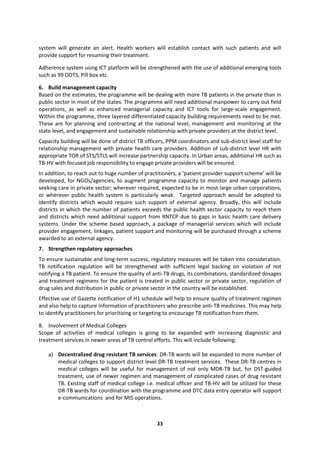 33
system will generate an alert. Health workers will establish contact with such patients and will
provide support for resuming their treatment.
Adherence system using ICT platform will be strengthened with the use of additional emerging tools
such as 99 DOTS, Pill box etc.
6. Build management capacity
Based on the estimates, the programme will be dealing with more TB patients in the private than in
public sector in most of the states. The programme will need additional manpower to carry out field
operations, as well as enhanced managerial capacity and ICT tools for large-scale engagement.
Within the programme, three layered differentiated capacity building requirements need to be met.
These are for planning and contracting at the national level, management and monitoring at the
state level, and engagement and sustainable relationship with private providers at the district level.
Capacity building will be done of district TB officers, PPM coordinators and sub-district level staff for
relationship management with private health care providers. Addition of sub-district level HR with
appropriate TOR of STS/STLS will increase partnership capacity. In Urban areas, additional HR such as
TB-HV with focused job responsibility to engage private providers will be ensured.
In addition, to reach out to huge number of practitioners, a ‘patient provider support scheme’ will be
developed, for NGOs/agencies, to augment programme capacity to monitor and manage patients
seeking care in private sector; wherever required, expected to be in most large urban corporations,
or wherever public health system is particularly weak. Targeted approach would be adopted to
identify districts which would require such support of external agency. Broadly, this will include
districts in which the number of patients exceeds the public health sector capacity to reach them
and districts which need additional support from RNTCP due to gaps in basic health care delivery
systems. Under the scheme based approach, a package of managerial services which will include
provider engagement, linkages, patient support and monitoring will be purchased through a scheme
awarded to an external agency.
7. Strengthen regulatory approaches
To ensure sustainable and long-term success, regulatory measures will be taken into consideration.
TB notification regulation will be strengthened with sufficient legal backing on violation of not
notifying a TB patient. To ensure the quality of anti-TB drugs, its combinations, standardized dosages
and treatment regimens for the patient is treated in public sector or private sector, regulation of
drug sales and distribution in public or private sector in the country will be established.
Effective use of Gazette notification of H1 schedule will help to ensure quality of treatment regimen
and also help to capture information of practitioners who prescribe anti-TB medicines. This may help
to identify practitioners for prioritizing or targeting to encourage TB notification from them.
8. Involvement of Medical Colleges
Scope of activities of medical colleges is going to be expanded with increasing diagnostic and
treatment services in newer areas of TB control efforts. This will include following:
a) Decentralized drug resistant TB services: DR-TB wards will be expanded to more number of
medical colleges to support district level DR-TB treatment services. These DR-TB centres in
medical colleges will be useful for management of not only MDR-TB but, for DST-guided
treatment, use of newer regimen and management of complicated cases of drug resistant
TB. Existing staff of medical college i.e. medical officer and TB-HV will be utilized for these
DR-TB wards for coordination with the programme and DTC data entry operator will support
e-communications and for MIS operations.
 