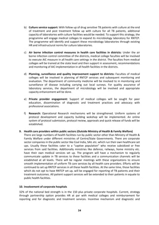 34
b) Culture service support: With follow up of drug sensitive TB patients with culture at the end
of treatment and post treatment follow up with culture for all TB patients, additional
capacity of laboratories with culture facilities would be needed. To support this strategy, the
programme will engage medical colleges to expand its microbiology laboratory for RNTCP.
The programme will identify and support these microbiology laboratories through existing
HR and infrastructural norms for culture laboratories.
c) Air borne infection control measures in health care facilities in districts: Under the air
borne infection control committee of the districts, medical college faculties will be involved
to execute AIC measure in all health care settings in the district. The faculties from medical
colleges will be trained at the state level and then support in assessment, recommendations
and monitoring of AIC implementation in all health facilities in the districts.
d) Planning, surveillance and quality improvement support to districts: Faculties of medical
colleges will be involved in planning of RNTCP services and subsequent monitoring and
evaluation. The department of community medicine will be involved to in monitoring and
surveillance of disease including carrying out local surveys. For quality assurance of
laboratory services, the department of microbiology will be involved and appropriate
capacity enhancement will be done.
e) Private provider engagement: Support of medical colleges will be sought for peer
education, dissemination of diagnostic and treatment practices and advocacy with
professional associations.
f) Research: Operational Research mechanisms will be strengthened. Uniform systems of
protocol development and capacity building wokshop will be implemented. An online
system of protocol submission, protocol review, approvals and quick release of funds will be
established.
9. Health care providers within public sectors (Outside Ministry of Health & Family Welfare)
There are large numbers of health facilities run by public sector other than Ministry of Health &
Family Welfare under different ministries of Centre/State Governments. There are corporate
sector companies in the public sector like Coal India, SAIL etc. which run their own healthcare set
ups. Usually these facilities cater to a “captive population” who receive subsidized or free
services from said facilities. Additionally ministries like defence, railways, home ministry etc.
have their own medical services set up. The program will have a mechanism to regularly
communicate update in TB services to these facilities and a communication channels will be
established at all levels. There will be regular meetings with these organizations to ensure
smooth implementation of uniform TB care services by all health care providers. Efforts will be
continued to set up RNTCP services in all these health facilities. At the same time, those facilities
which do not opt to have RNTCP set up, will be engaged for reporting of TB patients and their
treatment outcomes. All patient support services will be extended to their patients in equate to
public health facilities.
10. Involvement of corporate hospitals
32% of the national bed strength is in the 150 plus private corporate hospitals. Current, strategy
through partnership option provides HR at par with medical colleges and reimbursement for
reporting and for diagnostic and treatment services. Incentive mechanism and diagnostic and
 