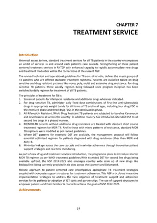37
CHAPTER 7
TREATMENT SERVICE
Introduction
Universal access to free, standard treatment services for all TB patients in the country encompasses
an ambit of services in and around each patient’s care cascade. Strengthening of these patient
centered treatment services in RNTCP with enhanced capacity to rapidly accommodate new drugs
and treatment modalities will be the cornerstone of the current NSP.
The revised technical and operational guidelines for TB control in India, defines the major groups of
TB patients who are offered standard treatment regimens. Patients are classified based on drug
sensitive and drug resistant patterns like mono, poly, multi and extensive drug resistance. For drug
sensitive TB patients, thrice weekly regimen being followed since program inception has been
switched to daily regimen for treatment of all TB patients.
The principles of treatment for TB is:
1. Screen all patients for rifampicin resistance and additional drugs wherever indicated.
2. For drug sensitive TB, administer daily fixed dose combinations of first-line anti-tuberculosis
drugs in appropriate weight bands for all forms of TB and in all ages, including four drug FDC in
the intensive phase and three drug FDCs in the continuation phase.
3. All Rifampicin Resistant /Multi Drug Resistant TB patients are subjected to baseline Kanamycin
and Levofloxacin all across the country. In addition country has introduced extended DST to all
second line drugs in a phased manner.
4. RR/MDR-TB patients without additional drug resistance are treated with standard short course
treatment regimen for MDR TB. And in those with mixed patterns of resistance, standard MDR
TB regimens were modified as per revised guidelines.
5. Where DST patterns for extended DST are available, the management protocol will follow
essential optimized regimen for patients diagnosed with drug resistance other than MDR and
XDR TB.
6. Minimize leakage across the care cascade and maximize adherence through innovative patient
support strategies and real time monitoring.
As part of new drug and treatment services introduction, the programme plans to introduce shorter
MDR TB regimen as per WHO treatment guidelines.With extended DST for second line drugs being
available upfront, the NSP 2017-2025 also envisages country wide scale up of new drugs like
Bedaquiline (being currently provided in six sites across the country) and Delamanid.
Holistic approach to patient centered care encompasses appropriate TB treatment strategies
coupled with adequate support structures for treatment adherence. This NSP articulates innovative
implementation strategies to address the twin objective of treatment support and adherence
services for its patients by adoption of ICT tools and partnerships. The use of support structures to
empower patients and their families’ is crucial to achieve the goals of NSP 2017-2025.
Achievements
 
