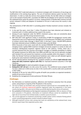38
The NSP 2012-2017 made bold advances in treatment strategies with introduction of new drugs and
modifications in the existing drug regimes. The core of treatment delivery system has been direct
observation. In order to make the services more patient friendly, the last NSP rolled out strategies
such as the concept of family DOT, counsellors for MDR TB and adoption of ICT tools for monitoring
the swallowed doses while the patient is at home. Implementation of flexible NGO schemes (revised
version released in 2014) and adoption of standards of TB care in India across the country is also
ongoing.
The achievements of NSP 2012-2017 in providing patient friendly treatment services includes the
following.
1. In the past five years, more than 7 million TB patients have been detected and initiated on
treatment with 1.2 million additional lives saved in the country.
2. Among all cases registered under the RNTCP, treatment success rates are consistently about
85% in new cases and 75% among retreatment cases.
3. NSP 2012-2017 took significant strides in acceleration of MDR TB management country wide.
Exponential scale up of Programmatic Management of Drug Resistant TB (PMDT) was completed
to achieve country wide coverage in March 2013. In the past 5 years, 120,299 DRTB patients
have been detected and put 110,808 on treatment (data up to Q3 2016).
While thousands of lives were saved with the standard MDR/XDR TB treatment protocols, the
changing trends in global MDR treatment strategies forced the program to review its data and
introduce individualized treatment regimens based on DST patterns. Further, there was a
constant demand from the clinicians and program managers to expedite possibilities to deploy
DST guided treatment for DRTB other than MDR and XDR that may not be optimally managed
with standard first and second line treatment currently available within the program. In March
2016, the Revised Technical and Operational Guidelines were rolled out with detailed regimen
build up for early treatment stratification guided by DST results.
4. All HIV infected patients showing the four symptom complex are offered rapid molecular tests
along with daily treatment regimen with FDCs for improved treatment outcomes in the high
risk group.
5. Newer weight bands for adult and pediatric dosages are created
6. Bedaquiline CAP roll out in six sites across the country. The conditional access program (CAP)
has been rolled out in 2016 across six sites in the country with a country wide scale up planned
in 2017-2020.
7. Standards of TB care for India (STCI) to guide all health care providers on expected standards /
quality of care across all sectors
8. Guidelines for management of extra pulmonary TB (Index TB) was
Challenges
1. No information on treatment practices, adherence and treatment outcomes from the private
sector, amounting to a majority of the TB patients in the country.
2. The lost to follow up and death rates among treatment experienced are unacceptably high. For
the cohort of treatment experienced patients registered under the programme in the entire
country during 2015, 12% were lost to follow up and 8% died during the course of treatment.
3. No availability of information on the long term outcomes of treatments. With an absence of long
term outcomes in TB patients, information on treatment efficacy cannot be established. The
high rate of recurrence from limited studies is another cause of concern.
4. The current approach to treatment monitoring is health system centric instead of being patient
centric; prioritizing programme comfort instead of patient needs.
5. Although treatment success rates among new cases are satisfactory at the national level, many
districts report lower than expected success rates.
 