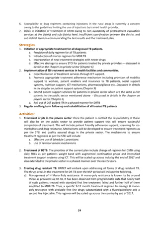 39
6. Accessibility to drug regimens containing injections in the rural areas is currently a concern
owing to the guidelines limiting the use of injections by trained health provider.
7. Delay in initiation of treatment of DRTB owing to non availability of pretreatment evaluation
services at the district and sub district level. Insufficient coordination between the district and
sub district levels in communicating the test results and the treatment plan
Strategies
1. Initiation of appropriate treatment for all diagnosed TB patients.
a. Provision of daily regimen for all TB patients
b. Introduction of shorter regimen for MDR TB
c. Incorporation of new treatment strategies with newer drugs
d. Effective strategy to ensure STCI for patients treated by private providers – discussed in
details in the chapter on private sector (Chapter 6)
2. Implementation of TB treatment services in health facilities and communities.
a. Decentralisation of treatment services through ICT support.
b. Promote appropriate treatment adherence mechanism including provision of mobility
support to workers, patient enablers and insurance to TB patients, social support
systems, nutrition support, ICT mechanisms, pharmacovigilance etc. Discussed in details
in the chapter on patient support system (Chapter 9)
c. Extend patient support services for patients in private sector which are the same as for
patients in the public sector mentioned above - Discussed in details in the chapter on
private sector (Chapter 6)
d. Roll out of DST guided ITR in a phased manner for DRTB
3. Regular and long term follow up and rehabilitation of all treated TB patients
Activities:
1. Treatment of pts in the private sector: Once the patient is notified the responsibility of these
will also be on the public sector to provide patient support that will ensure successful
completion of treatment. This will include patient friendly adherence support, screening for co-
morbidities and drug resistance. Mechanisms will be developed to ensure treatment regimens as
per the STCI and quality assured drugs in the private sector. The mechanisms to ensure
treatment regimens as per the STCI will include
a. Effective use of Schedule 1 provisions
b. Use of reimbursement mechanisms
2. Treatment of DSTB: The priorities of the current plan include change of regimen for DSTB using
daily FDCs as per patient’s weight band with augmented continuation phase and intensified
treatment support systems using ICT. This will be scaled up across India by the end of 2017 and
also extended to the private sector in a phased manner over the next 5 years.
3. Treating drug resistant TB: RNTCP will embark upon addressing all forms of drug resistant TB.
The thrust areas in the treatment for DR-TB over the NSP period will include the following.
a) Management of H Mono Poly resistance: H mono-poly resistance is known to be around
thrice as prevalent as RR-TB. It has been observed from programmatic data that nearly half
of such patients treated with standard first line treatment failed and further half of them
amplified to MDR-TB. Thus, a specific 9-12 month treatment regimen to manage H mono-
poly resistance with available first line drugs substantiated with a fluoroquinolone and a
second line injectable. This regimen will be scaled up across the country by end of 2017.
 