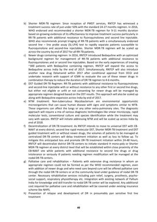 40
b) Shorter MDR-TB regimen: Since inception of PMDT services, RNTCP has witnessed a
treatment success rate of just under 50% with the standard 24-27 months regimen. In 2016,
WHO endorsed and recommended a shorter MDR-TB regimen for 9-11 months duration
based on growing evidences of its effectiveness to improve treatment success particularly in
RR-TB patients with additional resistance to fluoroquinolones and second line injectable.
WHO also recommends prompt triaging of RR-TB patients with a simultaneously endorsed
second line – line probe assay (SL-LPA) test to rapidly separate patients susceptible to
fluoroquinolone and second-line injectables. Shorter MDR-TB regimen will be scaled up
across the country by end of 2017 for all RR-TB patients.
c) Newer drugs containing regimen: In 2016, RNTCP introduced Bedaquiline with an optimized
background regimen for management of RR-TB patients with additional resistance to
fluoroquinolones and or second line injectables. Based on the early experiences of treating
~300 patients with Bedaquiline containing regimen, RNTCP will expand the access to
Bedaquiline across India by the end of 2017. Simultaneously, RNTCP will also introduce
another new drug Delamanid within 2017 after conditional approval from DCGI and
undertake research with support of ICMR to evaluate the use of these newer drugs in
combination therapy to reduce the duration of DR TB regimen to 4-6 months.
d) DST Guided DR-TB Regimen: RR-TB patients with additional resistance to fluoroquinolones
and second-line injectable with or without resistance to any other first or second line drugs,
but either not eligible or unfit or not consenting for newer drugs will be managed by
appropriate regimen designed based on the DST results. This approach will also be scaled up
along with Bedaquiline expansion across India by end of 2017.
e) NTM treatment: Non-tuberculous Mycobacterium are environmental opportunistic
microorganisms that can cause human disease with signs and symptoms similar to MTB.
These organisms can affect the lungs or any other extra-pulmonary sites. The diagnostic
approach will require a mix of various diagnostic technologies like smear microscopy, rapid
molecular tests, conventional culture and species identification while the treatment may
vary with species. RNTCP will initiate addressing NTM and will be scaled up across India by
end of 2018.
f) Decentralization of DR-TB treatment: As RNTCP intends to move to universal DST with CB-
NAAT at every district, second line rapid molecular DST, Shorter MDR-TB treatment and DST
guided treatment with or without newer drugs, the volumes of patients to be managed at
centralized DR-TB centers will delay treatment initiation as well as loss to follow up. To
mitigate this anticipated loss and promote DR-TB treatment initiation within 24-48 hours,
RNTCP will decentralize district DR-TB centers to initiate standard H mono-poly or Shorter
MDR-TB regimen at every district level that will be established within close proximity of the
CB-NAAT site while patients with additional resistance to second line drugs or drug
intolerance or seriously ill patients needing regimen modification will be managed at the
nodal DR-TB centers.
g) Palliative care and rehabilitation – Patients with extensive drug resistance in whom an
appropriate regimen could not be formed as per the WHO recommended regimen, even
with addition of newer drugs and who need care beyond cure will be offered palliative care
through the nodal DR-TB centers or at the community level under guidance of nodal DR-TB
center. Necessary rehabilitative services including pain relief, surgery, prosthesis, psycho-
social support, respiratory physiotherapy etc. Integration with existing network of Pallium
India for knowledge and skill transfer to nodal DR-TB center will be explored. Any additional
cost required for palliative care and rehabilitation will be covered under existing insurance
scheme like NHPS.
h) Prevention of relapse and development of DR in presumably pan sensitive first line
treatment
 