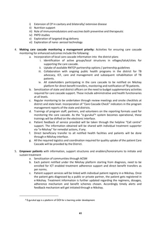41
i) Extension of CP in cavitary and bilaterally/ extensive disease
ii) Nutrition support
iii) Role of immunomodulators and vaccines both preventive and therapeutic
iv) PKPD studies
v) Exploration of targeted drug delivery
vi) Exploration of nano- aerosol technology
4. Making care cascade monitoring a management priority: Activities for ensuring care cascade
monitoring for enhanced outcomes include the following:
a. Incorporation of local care cascade information into the district plans
i. Identification of active groups/local structures in villages/taluk/cities for
supporting the care cascade.
ii. Uptake of available RNTCP partnership options / partnership guidelines
iii. Collaboration with ongoing public health programs in the district for TB
advocacy, ICF, care and management and subsequent rehabilitation of TB
patients.
iv. All stakeholders participating in the care cascade to be notified on Nikshay
platform for direct benefit transfers, monitoring and notification of TB patients.
b. Sensitization of state and district officers on the need to budget supplementary activities
required for care cascade support. These include administrative and health functionaries
at all levels.
c. Regular monitoring to be undertaken through review meetings and onsite checklists at
district and state level. Incorporation of “Care Cascade Check” indicators in the program
management reports of the state and districts.
d. Trainings of program staff, partners, and volunteers on the reporting formats used for
monitoring the care cascade. As the “e-gurukul”9 system becomes operational, these
trainings will be shifted on the electronic interface.
e. Patient feedback of service provided will be taken through the helpline “Call centre”
support. The information obtained will be shared with individual treatment supporter
via “e-Nikshay” for remedial actions, if any.
f. Direct beneficiary transfer to all notified health facilities and patients will be done
through e-Nikshay interface.
g. All the required logistics and coordination required for quality uptake of the patient Care
Cascade will be provided by the District.
5. Empower patients with information, support structures and enablers/honorariums to initiate and
sustain treatment
a. Sensitization of communities through ACSM
b. Each patient notified under the Nikshay platform starting from diagnosis, need to be
enrolled for ICT enabled treatment adherence support and direct benefit transfers as
per norms.
c. Patient support services will be linked with individual patient registry in e-Nikshay. Once
the patient gets diagnosed by a public or private partner, the patient gets registered in
e-Nikshay. Treatment information is further updated regarding the regimens, dosages,
adherence mechanism and benefit schemes chosen. Accordingly timely alerts and
feedback mechanism will get initiated through e-Nikshay.
9 E-gurukul app is a platform of GOI for e learning under development
 
